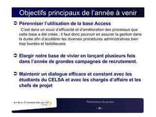 Objectifs principaux de l’année à venir Pérenniser l’utilisation de la base Access C’est dans un souci d’efficacité et d’amélioration des processus que cette base a été créée ; il faut donc pourvoir en assurer la gestion dans la durée afin d’accélérer les diverses procédures administratives bien trop lourdes et fastidieuses Elargir notre base de vivier en lançant plusieurs fois dans l’année de grandes campagnes de recrutement. Maintenir un dialogue efficace et constant avec les étudiants du CELSA et avec les chargés d’affaire et les chefs de projet 