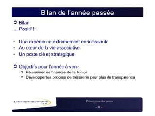 Bilan de l’année passée Bilan …  Positif !! Une expérience extrêmement enrichissante Au cœur de la vie associative Un poste clé et stratégique  Objectifs pour l’année à venir Pérenniser les finances de la Junior Développer les process de trésorerie pour plus de transparence 