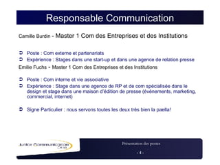 Responsable Communication Camille Burdin  - Master 1 Com des Entreprises et des Institutions   Poste : Com externe et partenariats Expérience : Stages dans une start-up et dans une agence de relation presse Emilie Fuchs  -  Master 1 Com des Entreprises et des Institutions Poste : Com interne et vie associative Expérience : Stage dans une agence de RP et de com spécialisée dans le design et stage dans une maison d’édition de presse (événements, marketing, commercial, internet) Signe Particulier : nous servons toutes les deux très bien la paella! 