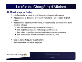 Le rôle du Chargé(e) d'Affaires Missions principales Interface entre le client, le chef de projet et les administrateurs Réception de la demande provenant d'un client  -> Elaboration de brief précis Rédaction de papiers administratifs, indispensables à la réalisation d'une mission, tels que Les devis  (évaluation budgétaire de la prestastion)‏ Les propales  (proposition méthodologique et financière)‏ Les cahiers des charges  (récapitulatif des contraintes techniques)‏ Les conventions clients  (contrat liant le client à la Junior)‏ ... Etre en contact régulier avec le client Véritable chef d'orchestre du projet 