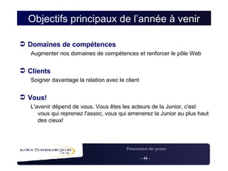 Objectifs principaux de l’année à venir Domaines de compétences Augmenter nos domaines de compétences et renforcer le pôle Web Clients Soigner davantage la relation avec le client Vous!  L'avenir dépend de vous. Vous êtes les acteurs de la Junior, c'est vous qui reprenez l'assoc, vous qui amenerez la Junior au plus haut des cieux! 