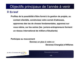 Objectifs principaux de l’année à venir En bref Profitez de la possibilité d'être formé à la gestion de projets, au contact clientèle, construisez votre carnet d'adresses, apprennez des tas de choses fondamentales, apprenez sur vous même, sur les autres (les  juniors-entrepreneurs forment un réseau international de milliers d'étudiants)‏ Participez au mouvement‏ Donnez un plus à votre cv Devenez Chargé(e) d'Affaires 