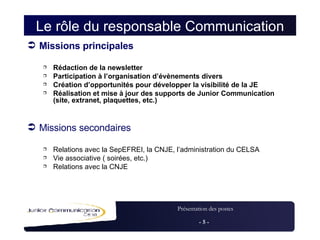 Le rôle du responsable Communication Missions principales Rédaction de la newsletter Participation à l’organisation d’évènements divers Création d’opportunités pour développer la visibilité de la JE Réalisation et mise à jour des supports de Junior Communication (site, extranet, plaquettes, etc.) Missions secondaires Relations avec la SepEFREI, la CNJE, l’administration du CELSA Vie associative ( soirées, etc.) Relations avec la CNJE 