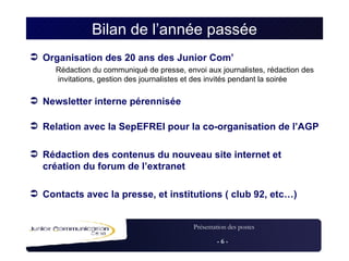 Bilan de l’année passée Organisation des 20 ans des Junior Com’ Rédaction du communiqué de presse, envoi aux journalistes, rédaction des invitations, gestion des journalistes et des invités pendant la soirée Newsletter interne pérennisée   Relation avec la SepEFREI pour la co-organisation de l’AGP Rédaction des contenus du nouveau site internet et création du forum de l’extranet Contacts avec la presse, et institutions ( club 92, etc…) 