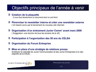 Objectifs principaux de l’année à venir Création de la plaquette Il nous faut absolument un document dont on soit fiers! Pérenniser la newsletter interne et créer une newsletter externe ( Un besoin accru par le lancement du nouveau site internet) Organisation d’un évènement Junior Comm’ avant mars 2008 ( Suggestion: une réunion de tous les anciens de la JE) Participation à l’organisation des 50 ans du CELSA Organisation du Forum Entreprise Mise en place d’une stratégie de relations presse  Améliorer la notoriété de Junior Communication et des Junior Entreprises (l’un des objectifs de la CNJE) 