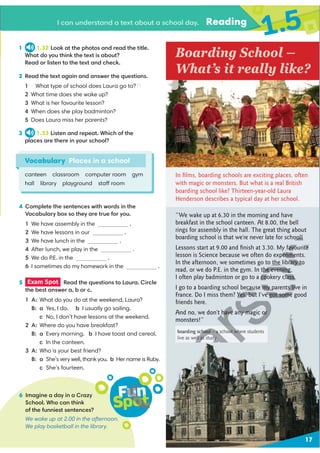 I can understand a text about a school day. Reading
1.5
Fun
Spot
6 Imagine a day in a Crazy
School. Who can think
of the funniest sentences?
We wake up at 2.00 in the afternoon.
We play basketball in the library.
Vocabulary Places in a school
canteen classroom computer room gym
hall library playground staff room
4 Complete the sentences with words in the
Vocabulary box so they are true for you.
1 We have assembly in the .
2 We have lessons in our .
3 We have lunch in the .
4 After lunch, we play in the .
5 We do P.E. in the .
6 I sometimes do my homework in the .
Boarding School –
What’s it really like?
5 Exam Spot Read the questions to Laura. Circle
the best answer a, b or c.
1 A: What do you do at the weekend, Laura?
B: a Yes, I do. b I usually go sailing.
c No, I don’t have lessons at the weekend.
2 A: Where do you have breakfast?
B: a Every morning. b I have toast and cereal.
c In the canteen.
3 A: Who is your best friend?
B: a She’s very well, thank you. b Her name is Ruby.
c She’s fourteen.
1 1.32 Look at the photos and read the title.
What do you think the text is about?
Read or listen to the text and check.
2 Read the text again and answer the questions.
1
2 What time does she wake up?
3 What is her favourite lesson?
4 When does she play badminton?
5 Does Laura miss her parents?
3 1.33 Listen and repeat. Which of the
places are there in your school?
“We wake up at 6.30 in the morning and have
breakfast in the school canteen. At 8.00, the bell
rings for assembly in the hall. The great thing about
boarding school is that we’re never late for school!
Lessons start at 9.00 and ﬁnish at 3.30. My favourite
lesson is Science because we often do experiments.
In the afternoon, we sometimes go to the library to
read, or we do P.E. in the gym. In the evening,
I often play badminton or go to a cookery class.
I go to a boarding school because my parents live in
France. Do I miss them? Yes, but I’ve got some good
friends here.
And no, we don’t have any magic or
monsters!”
In ﬁlms, boarding schools are exciting places, often
with magic or monsters. But what is a real British
boarding school like? Thirteen-year-old Laura
Henderson describes a typical day at her school.
boarding school – a school where students
live as well as study
17
   What type of school does Laura go to???
ool!
favourite
erime
the library to
the evening,
cookery class.
ecause my parents liv
Yes, but I’ve got some
Fun
F
Fun
pot
un
un
t
ot
ot
t
 