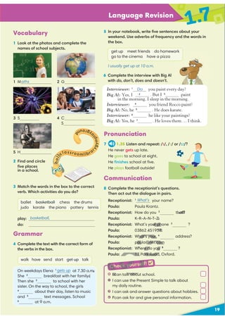 19
Language Revision
1.7
Vocabulary
1 Look at the photos and complete the
names of school subjects.
2 Find and circle
3 Match the words in the box to the correct
verb. Which activities do you do?
ballet basketball chess the drums
judo karate the piano pottery tennis
play:
do:
1 M 2 G
3 S
5 H
4 C
S
Grammar
4 Complete the text with the correct form of
the verbs in the box.
walk have send start get up talk
On weekdays Elena 1
at 7.30 a.m.
She 2
breakfast with her family.
Then she 3
to school with her
sister. On the way to school, the girls
4
about their day, listen to music
and 5
text messages. School
6
at 9 a.m.
gets up
basketball,
Communication
8 Complete the receptionist’s questions.
Then act out the dialogue in pairs.
Receptionist: 1
your name?
Paula: Paula Krantz.
Receptionist: How do you 2
that?
Paula: K-R-A-N-T-Z.
Receptionist: What’s your phone 3
?
Paula: 03862 451957.
Receptionist: What’s your 4
address?
Paula: paula@net.com
Receptionist: Where do you 5
?
Paula: 17 Park Road, Oxford.
6 Complete the interview with Big Al
with do, don’t, does and doesn’t.
5 In your notebook, write ﬁve sentences about your
weekend. Use adverbs of frequency and the words in
the box.
get up meet friends do homework
go to the cinema have a pizza
I usually get up at 10 a.m.
t I can talk about school.
t I can use the Present Simple to talk about
my daily routine.
t I can ask and answer questions about hobbies.
t I can ask for and give personal information.
Check yourself! 
What’s
Pronunciation
7 1.35 Listen and repeat: /s/, /z/ or /ɪz/?
He never gets up late.
He goes to school at eight.
He ﬁnishes school at ﬁve.
He plays football outside!
aths
h
a
l
l
classroomlibra
r
y
g
y
m
p
l
a
y
g
r
o
u
n
d
Do
Interviewer: 1
Do you paint every day?
. But I 3
paint
in the morning. I sleep in the morning.
you friend Rocco paint?
Big Al: No, he 5
. He does karate.
Interviewer: 6
he like your paintings?
Big Al: Yes, he 7
. He loves them … I think.
ﬁve places
in a school.
Big Al: Yes, I 2
do don’t
Interviewer: 4
Does
m.
y.
that?
Z.
ur ph ?
2 451957.
hat’s your
paula@net.com
Where do you 5
17 Park Road
3
I can talk abou
3
t
t I
3
t
t
3
t
t I c
3
H
D
Check yourself
H
D
H
D
 