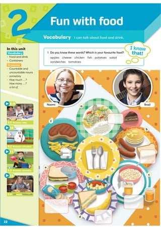 a
b
c
d
e
f
Fun with food
Vocabulary I can talk about food and drink.
2
22
1 Do you know these words? Which is your favourite food?
apples cheese chicken ﬁsh potatoes salad
sandwiches tomatoes
I know
that!
In this unit
Vocabulary
ś Food and drink
ś Containers
Grammar
ś Countable and
uncountable nouns
ś some/any
ś How much …?
How many …?
a lot of
2.4 Communication video
12
2.3 Grammar animation
11
10
2.2 Grammar animation
8–9
2.2 Grammar video
Brad
Naomi
Communication video
 