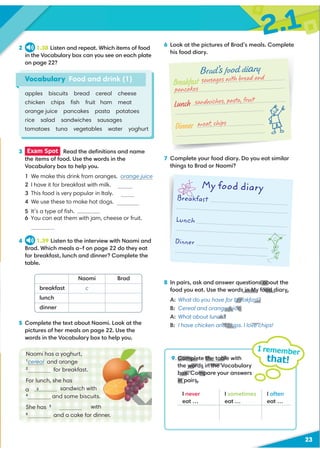 2.1
23
2 1.38 Listen and repeat. Which items of food
in the Vocabulary box can you see on each plate
on page 22?
6 Look at the pictures of Brad’s meals. Complete
his food diary.
7 Complete your food diary. Do you eat similar
things to Brad or Naomi?
Vocabulary Food and drink (1)
9 Complete the table with
the words in the Vocabulary
box. Compare your answers
in pairs.
I remember
that!
apples biscuits bread cereal cheese
chicken chips ﬁsh fruit ham meat
orange juice pancakes pasta potatoes
rice salad sandwiches sausages
tomatoes tuna vegetables water yoghurt
3 Exam Spot Read the deﬁnitions and name
the items of food. Use the words in the
Vocabulary box to help you.
1 We make this drink from oranges. orange juice
2 I have it for breakfast with milk.
3 This food is very popular in Italy.
4 We use these to make hot dogs.
5 It’s a type of ﬁsh. tuna
6 You can eat them with jam, cheese or fruit.
4 1.39 Listen to the interview with Naomi and
Brad. Which meals a–f on page 22 do they eat
for breakfast, lunch and dinner? Complete the
table.
5 Complete the text about Naomi. Look at the
pictures of her meals on page 22. Use the
words in the Vocabulary box to help you.
Naomi Brad
breakfast c
lunch
dinner
I never
eat …
I sometimes
eat …
I often
eat …
Breakfast
Brad’s food diary
Lunch
Dinner
/
Breakfast
Lunch
Dinner
My food diary


8 In pairs, ask and answer questions about the
food you eat. Use the words in My food diary.
A: What do you have for breakfast?
B: Cereal and orange juice.
A: What about lunch?
B: I have chicken and chips. I love chips!
Naomi has a yoghurt,
1
cereal and orange
2
for breakfast.
For lunch, she has
sandwich with
4
and some biscuits.
She has 5 with
6
and a cake for dinner.
cereal
pasta
sausages
a 3
pancakes
sausages with bread and
pancakes
sandwiches, pasta, fruit
meat, chips
9 Complete the table
the words in the V
box. Comp
in pairs.
s ab
s in My food diary.
breakfast?
e juice.
ch?
nd chips. I love c
 