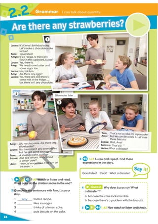 24
Grammar
2.2
Lucas: It’s Elena's birthday today.
Let’s make a chocolate cake
for her!
Tom: Good idea!
Amy:
Here’s a recipe. Is there any
ﬂour in the cupboard, Lucas?
Lucas: Yes, there is.
Amy: We need some butter and
some sugar too.
Lucas: No problem.
Amy: Are there any eggs?
Lucas: Yes, there are and there’s
some milk in the fridge …
but there isn’t any chocolate.
Amy: Oh, no chocolate. Are there any
strawberries?
Lucas: No, there aren’t any strawberries,
but I've got some sausages!
Tom: A sausage cake, cool!
Lucas: And two lemons. What about
a lemon cake?
Amy: Hmm, a lemon cake. First turn on
the oven …
1
2
3
1 8 1.40 Watch or listen and read.
What cake do the children make in the end?
2 Complete the sentences with Tom, Lucas or
Amy.
1 ﬁnds a recipe.
2 likes sausages.
3 thinks of a lemon cake.
4 puts biscuits on the cake.
Tom: That's not a cake, it's a pancake!
Amy: But we can decorate it. Let's use
t
That's El !
hese biscuits!
Lucas: Wait, Amy!
Tom:en
a
Lucas: What a disaster!
3 1.41 Listen and repeat. Find these
expressions in the story.
I can talk about quantity.
30 minutes later …
4 Guess! Why does Lucas say ‘What
a disaster!’?
a Because the cake looks horrible.
b Because there’s a problem with the biscuits.
5 9 1.42 Now watch or listen and check.
Good idea! Cool! What a disaster!
Say it!
Are there any strawberries?
Amy
A
H
U
U
U
U
!
hat a
on cake. First tu
…
H
H
H
8
8
H
1.40 Watch
at cake do th
2 Complete the s
A
3
A
U
 