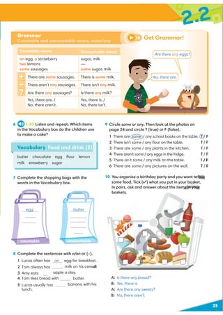25
8 Complete the sentences with a/an or (–).
1 Lucas often has an egg for breakfast.
2 Tom always has – milk on his cereal.
apple a day.
butter.
banana with his
lunch.
7 Complete the shopping bags with the
words in the Vocabulary box.
2.2
Vocabulary Food and drink (2)
butter chocolate egg ﬂour lemon
milk strawberry sugar
9 Circle some or any. Then look at the photos on
page 24 and circle T (true) or F (false).
1 There are some / any school books on the table. T / F
2 There isn’t some / any ﬂour on the table. T / F
3 There are some / any plants in the kitchen. T / F
4 There aren’t some / any eggs in the fridge. T / F
5 There isn’t some / any milk on the table. / F
6 There are some / any pictures on the wall. T / F
6 1.43 Listen and repeat. Which items
in the Vocabulary box do the children use
to make a cake?
Grammar
Countable and uncountable nouns, some/any
Get Grammar!
10
Countable nouns Uncountable nouns
an egg, a strawberry
two lemons
some sausages
sugar, milk
—
some sugar, milk
There are some sausages. There is some milk.
There aren’t any sausages. There isn’t any milk.
Are there any sausages? Is there any milk?
Yes, there are. /
No, there aren’t.
Yes, there is. /
No, there isn’t.
10 You organise a birthday party and you want to buy
some food. Tick (✔) what you put in your basket.
In pairs, ask and answer about the items in your
baskets.
A: Is there any bread?
B: Yes, there is.
A: Are there any sweets?
B: No, there aren’t.
Are there any eggs?
Yes, there are.
egg butter
countable uncountable
lemon
strawberry
chocolate
sugar
3 Amy eats an
4 Tom likes bread with
5 Lucas usually has a
eal.
/ F
o buy
basket.
ms in your
A
A
B
Q
Q
T / F
 