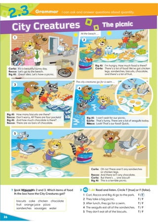 26
Grammar
2.3
City Creatures The picnic
1 Look at pictures 2 and 3. Which items of food
in the box have the City Creatures got?
biscuits cake chicken chocolate
fruit orange juice pizza
sandwiches sausages water
2 1.44 Read and listen. Circle T (true) or F (false).
1 Carl, Rocco and Big Al go to the park. T / F
2 They take a big picnic. T / F
3 After lunch, they go for a swim. T / F
4 The seagulls eat all of the sandwiches. T / F
5 They don’t eat all of the biscuits. T / F
At the beach …
I can ask and answer questions about quantity.
Big Al: I’m hungry. How much food is there?
Carla: There’s a lot of food! We’ve got chicken
legs, sandwiches, biscuits, chocolate,
and there’s a lot of fruit.
1
2
3
5
Big Al: How many biscuits are there?
Rocco: Don’t worry, Al! There are four packets!
Big Al: And how much chocolate is there?
Rocco: There are six bars of chocolate.
Carla: It’s a beautiful sunny day.
Rocco: Let’s go to the beach.
Big Al: Great idea. Let’s have a picnic.
Big Al: I can’t wait for our picnic.
Carla: That’s funny. There are a lot of seagulls today.
Rocco: Look! That’s our food! Quick.
4
The city creatures go for a swim …
Carla: Oh no! There aren’t any sandwiches
or chicken legs.
Rocco: And there isn’t any chocolate.
Carla: But there’s … one biscuit!
Big Al: This is a terrible picnic.
1 Look at pictures
in the box h
 