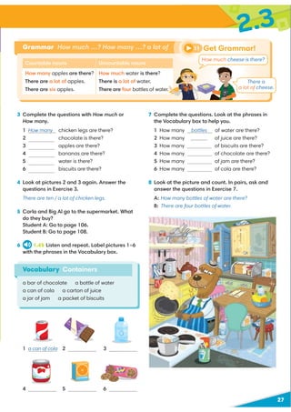 27
2.3
Vocabulary Containers
a bar of chocolate a bottle of water
a can of cola a carton of juice
a jar of jam a packet of biscuits
3 Complete the questions with How much or
How many.
1 How many chicken legs are there?
2 chocolate is there?
3 apples are there?
4 bananas are there?
5 water is there?
6 biscuits are there?
4 Look at pictures 2 and 3 again. Answer the
questions in Exercise 3.
There are ten / a lot of chicken legs.
5 Carla and Big Al go to the supermarket. What
do they buy?
Student A: Go to page 106.
Student B: Go to page 108.
6 1.45 Listen and repeat. Label pictures 1–6
with the phrases in the Vocabulary box.
7 Complete the questions. Look at the phrases in
the Vocabulary box to help you.
1 How many bottles of water are there?
2 How many of juice are there?
3 How many of biscuits are there?
4 How many of chocolate are there?
5 How many of jam are there?
6 How many of cola are there?
8 Look at the picture and count. In pairs, ask and
answer the questions in Exercise 7.
A: How many bottles of water are there?
B: There are four bottles of water.
Grammar How much …? How many …? a lot of Get Grammar!
11
Countable nouns
How many apples are there?
There are a lot of apples.
There are six apples.
Uncountable nouns
How much water is there?
There is a lot of water.
There are four bottles of water.
1
4
2
5
3
6
How much cheese is there?
a can of cola
There is
a lot of cheese.
How much
How many
How many
How much
How many
cartons
 
