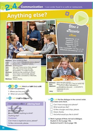 28
Communication
2.4
1 12 1.46 Watch or listen and read.
Answer the questions.
1 Where are Amy and Tom?
2 What can you eat there?
2 1.47 Listen and repeat.
Communication Ordering food
Waiter/Waitress
What would you like?
Would you like anything to drink?
Anything else?
Customer
Can I have a vegetarian pizza, please?
I’d like a lemonade, please.
I can order food in a café or restaurant.
Waitress: What would you like?
Amy: Can I have a Margherita pizza, please?
Tom: And I’d like a Pepperoni pizza.
Waitress: Anything else?
Tom: Yes, can I have some chips, please?
Amy: Tom! The pizzas here are big.
Tom: No problem. I’m really hungry!
Waitress: Would you like anything to drink?
Amy: Can I have a lemonade, please?
Tom: And I’d like a strawberry milkshake,
please.
Waitress: Great, thanks.
Waitress: Here are your pizzas …
Tom: Wow, you’re right Amy. They’re really big!
Waitress: … and your chips. And here’s a
lemonade for you and … a strawberry
milkshake for you.
Amy: Told you!
2
1
Anything else?
Dino’s
Pizzeria
Menu
Margherita £7.50
Hawaiian £8.00
Pepperoni £9.50
Vegetarian £8.00
Chips £3.00
Cola / Lemonade / Ice Tea £1.50
Milkshake (strawberry) £2.50
3 1.48 Put the dialogue in the correct order.
Then listen and check.
Can I have orange juice please?
What would you like?
I’d like a burger and chips, please.
Great, thanks.
And what would you like to drink?
4 Work in groups of three. Act out a dialogue.
Student A: Go to page 106.
Students B and C: Go to page 108.
1
5
H
U
isten and read.
d Tom?
here?
ten and repeat.
H
mmunicatio O
aiter/Waitres
What would you
Would you like
I
 