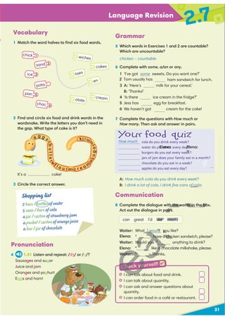 31
Language Revision
2.7
Vocabulary
1 Match the word halves to ﬁnd six food words.
Pronunciation
4 1.51 Listen and repeat: /dʒ/ or /g/?
Sausages and sugar
Juice and jam
Oranges and yoghurt
Eggs and ham!
2 Find and circle six food and drink words in the
wordsnake. Write the letters you don’t need in
the gap. What type of cake is it?
It’s a cake!
3 Circle the correct answer.
A: How much cola do you drink every week?
B: I drink a lot of cola. I drink ﬁve cans of cola.
en
toes
olate
wiches
cream
cakes
chick 1
pota
sand 2
pan
ice
choc
e g g
s
l
b
u
t
t
e
r
e
f l o u r m c r e a m
o
s
u
g
a
r
n
m
i
l
k
cola do you drink every week?
water do you drink every day?
burgers do you eat every week?
jars of jam does your family eat in a month?
chocolate do you eat in a week?
apples do you eat every day?
Your food quiz
3
5
6
Communication
8 Complete the dialogue with the words in the box.
Act out the dialogue in pairs.
can great I’d like would
Waiter: What 1
would you like?
have a chicken sandwich, please?
Waiter: Would you 3
anything to drink?
Elena: 4
like a chocolate milkshake, please.
Waiter: 5
. Thanks.
Shopping list
2 bars / bottles of water
5 cans / bars of cola
a jar / carton of strawberry jam
a packet / carton of orange juice
a bar / jar of chocolate
t I can talk about food and drink.
t I can talk about quantity.
t I can ask and answer questions about
quantity.
t I can order food in a café or restaurant.
Grammar
5 Which words in Exercises 1 and 2 are countable?
Which are uncountable?
chicken – countable
6 Complete with some, a/an or any.
1 ‘I’ve got some sweets. Do you want one?’
ham sandwich for lunch.
3 A: ‘Here’s milk for your cereal.’
B: ‘Thanks!’
4 ‘Is there ice cream in the fridge?’
5 Jess has egg for breakfast.
6 We haven’t got cream for the cake!
7 Complete the questions with How much or
How many. Then ask and answer in pairs.
Check yourself! 
How much
e
2 Tom usually has
H
D
?
of cola
D
U
h the words in the bo
airs.
ike would
U
V
would yo
Elena:
Elena:
22
have a chic
Would you 3
D
e a ch
Waiter: 5
. Tha
3
H
can tal
3
H
3
H
D
Check you
Elena:
Elena:
 