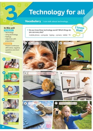 A
C D
B
E F
1 Do you know these technology words? Which things do
you use every day?
mobile phone computer laptop camera tablet TV
Technology for all
Vocabulary
3
34
I know
that!
I can talk about technology.
In this unit
Vocabulary
ś Technology
ś Using technology
ś Feelings
ś Adjectives with
prepositions
Grammar
ś Present Continuous
affirmative, negative,
questions and short
answers
3.4 Communication video
3.3 Grammar animation
16
3.4 Communication video
17
3.2 Grammar animation
13–14
3.2 Grammar video
Culture video
15
18
E
3 4 Communication
8
 