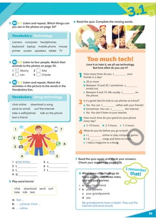 3.1
35
6 Read the quiz. Complete the missing words.
2 2.1 Listen and repeat. Which things can
you see in the photos on page 34?
3 2.2 Listen to four people. Match their
animals to the photos on page 34.
1 Manny 3 Kitty
2 Len 4 Charlie
4 2.3 Listen and repeat. Match the
activities in the picture to the words in the
Vocabulary box.
1 c
2 t
3 t
4 d
5 s
6 s
7 t
7 Read the quiz again and circle your answers.
Check your answers on page 106.
Vocabulary Technology
camera computer headphones
keyboard laptop mobile phone mouse
printer screen speakers tablet TV
8 What items of technology do
these people use? Make notes
and tell your partner.
a your best friend
b your parents
c your grandparents
d you
My grandparents have a tablet. They surf the
Internet and send emails.
I remember
that!
Vocabulary Using technology
chat online download a song
send an email surf the Internet
take a selﬁe/photo talk on the phone
text a friend
5 Play word tennis!
chat download send surf
take talk text
A: Text …
B: … a friend. Chat …
A: … online.
Love it or hate it, we all use technology.
But how often do you use it?
1 How many times do you t your
friends in a day?
a 20 or more.
b Between 10 and 20. I sometimes s
emails too.
c Between 0 and 10. We usually t on
the phone.
2 Is it a good idea for kids to use phones at school?
a Yes. You can t selﬁes with your friends!
b Sometimes. You can s the Internet.
c No. You don’t listen to your teacher.
3 How much time do you spend on your phone
every day?
a 5–10 hours. b 2–5 hours. c 1–2 hours.
4 What do you do before you go to bed?
a I c online or play computer games.
b I d songs and listen to music.
c I read a magazine or a book.
hat online
c
Too much tech!
1 7
6
5
2
3
4
R
H
gain and circ
nswers on page 10
H
hat items of technolo
these people use? Ma
and tell your p
your best f
our pa
R
ter
usic.
ok.
 
