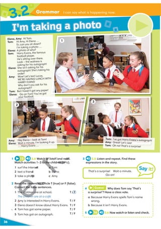 Grammar I can say what is happening now.
36
3
Amy: Hey Elena – look at Tom!
Elena: Wait a minute. I’m looking it up.
… Harry Evans …
Tom: I’ve got Harry Evans’s autograph!
Amy: Great! Let’s see!
Tom: Oh no! That’s a surprise!
3 2.5 Listen and repeat. Find these
expressions in the story.
1 13 2.4 Watch or listen and read.
Match activities 1–3 to the children (a–c).
1 surf the Internet
2 text a friend
3 take a photo
a Tom
b Elena
c Amy
2 Read the sentences. Circle T (true) or F (false).
Correct the false sentences.
1 The children are at school. T / F
The children are at a café.
2 Amy is interested in Harry Evans. T / F
3 Elena doesn't know about Harry Evans. T / F
4 Tom has got some paper. T / F
5 Tom has got an autograph. T / F
4 Guess! Why does Tom say ‘That’s
a surprise!’? Have a class vote.
a Because Harry Evans spells Tom’s name
wrong.
b Because it isn’t Harry Evans.
5 14 2.6 Now watch or listen and check.
That’s a surprise! Wait a minute.
Go on!
Say it!
I'm taking a photo
3.2
Elena, Amy: Hi Tom.
Tom: Hi Amy, Hi Elena …
Er, can you sit down?
I’m taking a photo …
Elena: A photo of who?
Tom: Harry Evans, the famous
football player.
He’s sitting over there.
Look – the waitress is
asking for his autograph!
Elena: She isn't asking for his
autograph! She's taking his
order!
Amy: Wow! Let’s text Lucas.
WE’RE HAVING LUNCH WITH
HARRY EVANS!
Why don’t you ask for his
autograph?
Tom: But I haven’t got any paper!
Elena: Go on Tom! You’ve got
your football.
2
1
H
U
h or listen and read
to the children (a–c
net
d
oto
a To
Elen
c A
ad the sentences. Cir
rrect the false
1 he children a
children
 