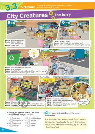 Grammar
3.3 I can ask and answer questions about
what is happening now.
38
1 Look at the pictures. Tick (✔) the items
of technology that you can see.
2 2.7 Listen and read. Correct the wrong
information.
The 1
ice cream lorry is taking Big Al. Carla’s phoning
him, but he’s 2
watching TV. The lorry’s driving down
3
South Street. At the end of the story, Big Al’s OK and
Carla’s very
4
sad!
Rocco: Look, there he is! In the lorry!
Carla: Is he sleeping?
Rocco: Yes, he is. I’m scared, Carla. Where are they going?
Carla: I don’t know. But I’ve got an idea …
Rocco: What’s that noise?
Carla: It’s the rubbish
lorry. It’s coming!
Rocco: Quick, run!
Carla: Where’s Big Al?
Rocco: I don’t know. Are you calling him?
Carla: Yes, I am. But he isn't answering. I’m worried.
1
3
4
2
City Creatures The lorry
Twenty minutes later … Two hours later …
Rocco: What are you doing?
Carla: I’m looking for Big Al’s phone. Look, here it is!
Rocco: The lorry’s driving down North Street. Come on!
1 camera 5 mobile phone
2 headphones 6 mouse
3 keyboard 7 printer
4 laptop 8 tablet
Carla: Al, are you OK?
Big Al: Where am I? Am I dreaming?
Carla: No, you aren’t.
Big Al: You look tired. What’s the matter?
Rocco: Tired? TIRED?! We’re …
5
WE’RE HAPPY
NOW!
1 Look at the pictu
of technology
urs lat
D
D
y g
you doing
g for Big Al’s phon
he lorry’s driving down
5
 