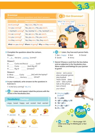 3 Complete the questions about the cartoon.
Picture 1
1 Is the lorry coming (come)?
Picture 2
2 Carla and Rocco (run)?
3 Carla (text) Big Al?
4 Big Al (answer)?
Picture 4
5 What Carla
6 Where the lorry
(do) with the laptop?
driving (drive)?
4 In your notebook, write answers to the questions in
Exercise 3.
1 Is the lorry coming? Yes, it is.
5 2.8 Listen and repeat. Label the pictures with the
words in the Vocabulary box.
39
3.3
Short answers
Am I coming? Yes, I am. / No, I’m not.
Are you coming? Yes, you are. / No, you aren’t.
Is he/she/it coming? Yes, he/she/ it is. / No, he/she/it isn’t.
Are we coming? Yes, we are. / No, we aren’t.
Are you coming? Yes, you are. / No, you aren’t.
Are they coming? Yes, they are. / No, they aren’t.
What are you doing? Where’s it going? Why are they running?
Grammar
Present Continuous questions and short answers
Vocabulary Feelings
angry bored happy sad scared tired worried
1 worried 3
6
2
5 7
4
6 2.9 Listen. Say how each person feels.
1 Ben –
2 Sarah
3 Bob
4 Anna
5 Daniel
7 Game! Choose a verb from the box below
and an adjective in the Vocabulary box.
Mime actions and feelings for your partner
to guess!
dance eat a pizza
play computer games
play football
read a book sleep
swim take a photo
talk on the phone
text a friend
your ideas!
A: Are you playing
football?
B: Yes, I am.
A: And are you angry?
B: No, I’m not.
A: Are you happy?
B: Yes, I am!
Fun
Spot
8 2.10 2.11 Go to page 107.
Listen and sing I’m Waiting for a Text
song.
happy
Yes, he is.
Get Grammar!
16
What’s he doing now?
Is he running?
4
playing
B: Yes, I am.
And are you a
No, I’m no
A: Are you happ
B: Yes, I am!
 