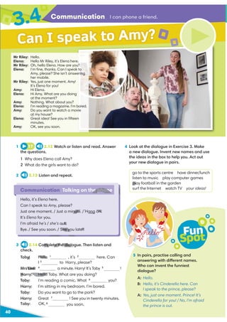 Communication
3.4
40
Communication Talking on the phone
Hello, it’s Elena here.
Can I speak to Amy, please?
Just one moment. / Just a minute. / Hang on.
It’s Elena for you.
I’m afraid he’s / she’s out.
Bye. / See you soon. / See you later.
Can I speak to Amy?
I can phone a friend.
1 17 2.12 Watch or listen and read. Answer
the questions.
1 Why does Elena call Amy?
2 What do the girls want to do?
2 2.13 Listen and repeat.
4 Look at the dialogue in Exercise 3. Make
a new dialogue. Invent new names and use
the ideas in the box to help you. Act out
your new dialogue in pairs.
go to the sports centre have dinner/lunch
listen to music play computer games
play football in the garden
surf the Internet watch TV your ideas!
5 In pairs, practise calling and
answering with different names.
Who can invent the funniest
dialogue?
A: Hello.
B: Hello, it’s Cinderella here. Can
I speak to the prince, please?
A: Yes, just one moment. Prince! It’s
Cinderella for you! / No, I’m afraid
the prince is out.
Fun
Spot
3 2.14 Complete the dialogue. Then listen and
check.
Toby: Hello 1
, it’s 2
here. Can
to Harry, please?
Mrs Lee: 4
a minute. Harry! It’s Toby 5
!
Harry: Hello Toby. What are you doing?
Toby: I’m reading a comic. What 6
you?
Harry: I’m sitting in my bedroom. I’m bored.
Toby: Do you want to go to the park?
Harry: Great 7
! See you in twenty minutes.
you soon.
Mr Riley: Hello.
Elena: Hello Mr Riley, it’s Elena here.
Mr Riley: Oh, hello Elena. How are you?
Elena: I’m ﬁne, thanks. Can I speak to
Amy, please? She isn’t answering
her mobile.
Mr Riley: Yes, just one moment. Amy!
It’s Elena for you!
Amy: Hi Elena.
Elena: Hi Amy. What are you doing
at the moment?
Amy: Nothing. What about you?
Elena: I’m reading a magazine. I’m bored.
Amy: Do you want to watch a movie
at my house?
Elena: Great idea! See you in ﬁfteen
minutes.
Amy: OK, see you soon.
Toby: OK, 8
he phone
nute. / Hang on.
out.
See you later.
pla
mplete the dialogu
y: Hello
Mrs Lee:
Harry: Hello
T
H
 