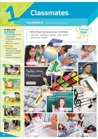 Classmates
Vocabulary I can talk about school.
1
10
1 Which things have you got in your school bag?
calculator dictionary laptop map paints
pencil case trainers
I know
that!
In this unit
Vocabulary
ś School subjects and
school items
ś Collocations with do
and play
ś Places in a school
Grammar
ś Present Simple
affirmative, negative,
questions and short
answers
ś Adverbs of frequency
1.3 Grammar animation
5
6
1.2 Grammar animation
2–3
1.2 Grammar video
4
Culture video
7
1.4 Communication video
7
4 Communication video
 