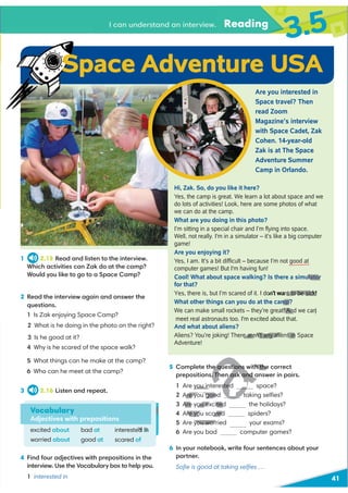 41
I can understand an interview. Reading
3.5
1 2.15 Read and listen to the interview.
Which activities can Zak do at the camp?
Would you like to go to a Space Camp?
3 2.16 Listen and repeat.
4 Find four adjectives with prepositions in the
interview. Use the Vocabulary box to help you.
1 interested in
walking, making rockets, meeting astronauts
2 Read the interview again and answer the
questions.
1 Is Zak enjoying Space Camp?
2 What is he doing in the photo on the right?
3 Is he good at it?
4 Why is he scared of the space walk?
5 What things can he make at the camp?
6 Who can he meet at the camp?
Vocabulary
Adjectives with prepositions
excited about
worried about
bad at
good at
interested in
scared of
Are you interested in
Space travel? Then
read Zoom
Magazine’s interview
with Space Cadet, Zak
Cohen. 14-year-old
Zak is at The Space
Adventure Summer
Camp in Orlando.
Hi, Zak. So, do you like it here?
Yes, the camp is great. We learn a lot about space and we
do lots of activities! Look, here are some photos of what
we can do at the camp.
What are you doing in this photo?
I’m sitting in a special chair and I’m ﬂying into space.
Well, not really. I'm in a simulator – it’s like a big computer
game!
Are you enjoying it?
Yes, I am. It’s a bit difﬁcult – because I’m not good at
computer games! But I'm having fun!
Cool! What about space walking? Is there a simulator
for that?
nt
What other things can you do at the camp?
We can make small rockets – they’re great! And we can
And what about aliens?
Aliens? You’re joking! There aren’t any aliens in Space
Adventure!
5 Complete the questions with the correct
prepositions. Then ask and answer in pairs.
1 Are you interested space?
2 Are you good taking selﬁes?
3 Are you excited the holidays?
4 Are you scared spiders?
5 Are you worried your exams?
6 Are you bad computer games?
6 In your notebook, write four sentences about your
partner.
Soﬁe is good at taking selﬁes …
Space Adventure USA
D
ed in
ulator
nt
Yes, there is, but I’m scared of it. I don’t wa to be sick!
to be sick!
mp?
! And we can
meet real astronauts too. I'm excited about that.
e aren’t any aliens in
e questions with the
. Then ask and ans
you interested
Are you goo t
Are you excited
4 Are you scared
5 you worr
p
Q
 