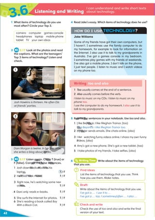 3.6 Listening and Writing
42
2 2.17 Look at the photos and read
the captions. What are the teenagers’
Top 3 items of technology? Listen and
check.
1 What items of technology do you use
most often? Circle your Top 3.
camera computer games console
headphones laptop mobile phone
tablet TV your own ideas
Writing too and also
1 Too usually comes at the end of a sentence.
2 Also usually comes before the verb.
I listen to music on my CDs. I listen to music on my
phone too.
I use the computer to do my homework. I also use it to
talk to my grandparents.
1
2
3 2.17 Listen again. Circle T (true) or
F (false). Correct the false sentences.
1 Josh downloads music to his
laptop. T / F
2 He loves rock music. T / F
videos. T / F
.4
4 Dani only r T / F
5 She surfs the Internet for photos. T / F
6 She’s reading a book called Boy
With a Black Cat. T / F
4 Read Jake’s essay. Which items of technology does he use?
6 iWriting Time Write about the items of technology
that you use.
I can understand and write short texts
about technology.
5 Rewrite the sentences in your notebook. Use too and also.
1 I like Beyoncé. I like Meghan Trainor. (too)
I like Beyoncé. I like Meghan Trainor too.
2 My sister sends emails. She chats online. (also)
watching funny videos online. I share my own funny
videos. (also)
4 Amy’s got a new phone. She’s got a new tablet. (too)
5 I take photos of my friends. I take selﬁes. (also)
Josh Hawkins is thirteen. He often DJs
at friends’ parties.
Dani Morgan is twelve. In her free time,
she writes a blog about books.
Find ideas
List the items of technology that you use. Think
how you use them. Make notes.
Draft
Write about the items of technology that you use.
I’ve got a … I use it to …
I’ve got a … too. I sometimes/often … I also …
Check and write
Check the use of too and also and write the ﬁnal
version of your text.
7
h
o
Jake Williams
HOW DO I USE TECHNOLOGY?
Some of my friends have got their own computers, but
I haven’t. I sometimes use the family computer to do
my homework, for example to look for information on
the Internet. I also use it to talk to my grandparents in
Australia. I’ve got a games console in my bedroom.
I sometimes play games with my friends at weekends.
I’ve also got a mobile phone. I don’t talk on the phone,
I just text people. I listen to music and I watch videos
on my phone too.
again. Circle
rect the false sente
loads music to h
op.
He loves rock music.
eads e-books.
ewrite the
1 I like Beyoncé
I like Beyoncé
2 My sist
vi
V
her free time,
t books.
deos.
 