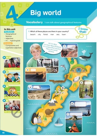 1 Which of these places are there in your country?
beach city forest river sea town
Big world
Vocabulary
4
46
I know
that!
I can talk about geographical features.
In this unit
Vocabulary
ś Geographical
features
ś Adjectives
ś It’s … high/long/tall.
Grammar
ś Comparative and
superlative adjectives
4.3 Grammar animation
22
4.4 Communication video
23
21
4.2 Grammar animation
19–20
4.2 Grammar video
Hi! I’m Max.
I’m from New Zealand.
It’s a beautiful country.
Here are some
photos.
1
3
2
5
4
7
6
H
H
H
munication vid
 