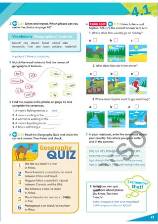 4.1
47
7 In your notebook, write ﬁve sentences about
your country. Say where you go in winter
and in the summer.
Italy is a very beautiful country. There are
beaches, mountains and lakes. In winter,
I go skiing in the mountains. In the summer,
I go to the beach. I love swimming in the sea.
3 Match the word halves to ﬁnd the names of
geographical features.
2 2.21 Listen and repeat. Which places can you
see in the photos on page 46?
In picture 1 there is a volcano.
Vocabulary Geographical features
beach city desert forest island lake
mountain river sea town volcano waterfall
8 Write your own quiz
questions about places
you know. Test your
friends!
Is the Amazon a river or a mountain?
Is Kilimanjaro in Asia or Africa?
I remember
that!
6 Exam Spot 2.23 Listen to Max and
Sophie. Tick (✔) the correct answer a, b or c.
1 Where does Max usually go on holiday?
tain
ver
ty
ano
wn
ach
be 1
ci 2
ri 4
moun 3
to 5
volc 6
a b c
2 What does Max do in the winter?
abc
3 Where does Sophie want to go swimming?
a b  c
4 Find the people in the photos on page 46 and
complete the sentences.
1 A man is ﬁshing next to a lake .
.
3 A woman is walking in the .
4 A man is kayaking to an .
5 A boy is admiring a .
5 2.22 Read the Geography Quiz and circle the
correct answer. Then listen and check.
QUIZ
Geography
The Nile is a desert / a river
in Africa.
Mount Everest is a mountain / an island
between China and Nepal.
Niagara Falls is a waterfall / a forest
between Canada and the USA.
The Sahara is a lake / a desert
in Africa.
Mount Vesuvius is a volcano / a beach
in Italy.
Madagascar is an island / a mountain
in Africa.
1
2
3
4
5
6
2 A man is surﬁng in the sea
V
R
V
R
U
V
V
R
V
U
V
V
V
R
V
V
V
U
V
U
V
V
V
V
U
V
U
V
U
V
R
D
U
V
D
U
D
D
D
D
U
V
V
U
V
V
U
V
U
V
U
V
U
U
D
U
ntences abou
o in
tiful country. Ther
e
f y
y
u
ns and lakes. In w
ntain
n
ountains. In th
e mo
love s
e
the beach
a
b
8 te y
questi
beach
 