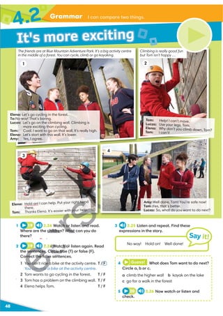 Grammar I can compare two things.
48
Tom: Help! I can't move.
Lucas: Use your legs, Tom.
Elena: Why don’t you climb down, Tom?
Tom: I can’t!
Elena: Hold on! I can help. Put your right hand
there.
Tom: Thanks Elena. It’s easier with your help.
Amy:
Well done, Tom! You’re safe now!
Tom:
Yes, that’s better.
Lucas: So, what do you want to do next?
3 2.25 Listen and repeat. Find these
expressions in the story.
1 19 2.24 Watch or listen and read.
Where are the children? What can you do
there?
2 19 2.24 Watch or listen again. Read
the sentences. Circle true (T) or false (F).
Correct the false sentences.
1 You can't ride a bike at the activity centre. T / F
You can ride a bike at the activity centre.
2 Tom wants to go cycling in the forest. T / F
3 Tom has a problem on the climbing wall. T / F
4 Elena helps Tom. T / F
4 Guess! What does Tom want to do next?
Circle a, b or c.
a climb the higher wall b kayak on the lake
c go for a walk in the forest
5 20 2.26 Now watch or listen and
check.
No way! Hold on! Well done!
Say it!
It's more exciting
4.2
Elena: Let’s go cycling in the forest.
To:
No way! That’s boring.
Lucas: Let’s go on the climbing wall. Climbing is
more exciting than cycling.
Tom: Cool. I want to go on that wall. It's really high.
Elena: Let's start with this wall. It’s lower.
Amy: Yes, I agree.
3
The friends are at Blue Mountain Adventure Park. It’s a big activity centre
in the middle of a forest. You can cycle, climb or go kayaking.
Climbing is really good fun
but Tom isn’t happy …
2
1
4
U
V
U
V
U
V
U
V
your he p
ch or listen and r
children? What
H
H
H
H
H
H
H
2.24 Watch or
sentences. Circle tru
rrect the false sent
1 You can't ride a
u can ride a
2
 