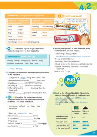 4.2
49
7 Complete the sentences with the comparative form
of the adjective.
1 Amy’s hair is longer (long) than Elena’s hair.
2 Elena wants to climb the (low) wall.
(safe) than kayaking.
(easy) than climbing.
5 The higher wall is (exciting) than the
lower wall.
6 Elena is (good) at climbing than Tom.
8 2.28 Complete the sentences with the
comparative form of the adjectives in the box
and than. Then listen and check.
dangerous difficult hot high slow
expensive
1 Bikes are slower than cars.
winter.
3 Japanese is English.
4 Tigers are lions.
5 Mount Everest is Kilimanjaro.
6 A Ferrari is a Fiat.
Adjective Comparative
Short adjectives
cold colder
nice nicer
big bigger
easy easier
Adjective Comparative
Long adjectives
exciting more exciting
Irregular adjectives
good better
bad worse
Grammar Comparative adjectives
That wall is lower.
Kayaking is more exciting than cycling.
9 What’s your opinion? In your notebook, write
sentences that are true for you.
1 interesting: History / Maths
I think History is more interesting than Maths.
2 easy: English / Science
3 exciting: football / basketball
4 bad: a visit to the doctor / a visit to the dentist
5 good: strawberry ice cream / chocolate
ice cream
6 nice: cats / dogs
Get Grammar!
21
Fun
Spot
10 Look at the information about two activity
centres. Make sentences to compare them.
Adventure Island is more expensive than
Volcano World.
Volcano World is cheaper than Adventure
Island.
Adventure
Island
Volcano
World
How expensive
are the tickets?
£20 £10
How safe is it?
How exciting is it?
Is the food good?
*
Vocabulary Adjectives (1)
boring cheap dangerous difficult easy
exciting expensive high low safe
6 2.27 Listen and repeat. In your notebook,
match the adjectives to their opposites.
1 boring – exciting
The Monster is bigger and
faster than the Dragon.
3 Walking is safer
4 Cycling is easier
2 Summer is hotter than
U
sh.
anjaro
rmation about two
e sentences to comp
nd is more expens
o World
ano World is cheape
d.
How ex
@@@@@@@@@
@@@@@@@@@
 