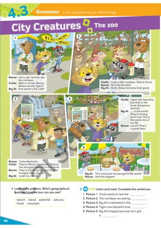 Grammar
4.3 I can compare two or more things.
50
1 Look at the pictures. Which geographical
features from the box can you see?
beach island waterfall volcano
forest mountain
2 2.29 Listen and read. Complete the sentences.
1 Picture 1 Carla wants to see the .
2 Picture 2 The monkeys are eating .
3 Picture 3 Big Al is interested in the .
4 Picture 4 Tigers are beautiful and .
5 Picture 5 Big Al is happy because he’s got
a hamburger.
Rocco: I love elephants.
Carla: They’re African elephants. They’re
the strongest animals in the world.
Rocco: They’re the hungriest too! They’re
hungrier than you, Al.
Big Al: Look! Ice cream …
Rocco: Hurry up! I want to see
the monkeys.
Carla: Wait a minute, Rocco.
Where are the tigers?
Big Al: And where’s the café?
Carla: Look at the monkeys. They’re funny!
Rocco: He’s the funniest!
Big Al: Hmm, those bananas look good.
Carla: Tigers are beautiful,
but they’re the
most dangerous
animals …
Big Al: … in the world!
They’re having
lunch too! This is
the worst day of
my life.
Rocco: Lunch? That’s
a good idea.
Big Al: This is the best hamburger in the world!
Rocco: And the biggest!
1
3
2
4
5
City Creatures The zoo
1 Look at the pictu
features from th
D
D
U
st animals in the wo
e hungriest too! They’re
h h ’
han you, Al.
cream …
 