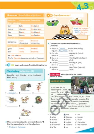 3 2.30 Listen and repeat. Then label the pictures.
51
4.3
Vocabulary Adjectives (2)
beautiful fast friendly funny intelligent
kind strong
1 beautiful
4 5
7
3
2
Adjective Comparative Superlative
Short adjectives
tall taller the tallest
strong stronger the strongest
big bigger the biggest
funny funnier the funniest
Long adjectives
dangerous
more
dangerous
the most
dangerous
Irregular adjectives
good better the best
bad worse the worstrst
Grammar Superlative adjectives
He’s the funniest.
They’re the most dangerous animals in the world.
4 Make sentences about the animals in Exercise 3.
Use the superlative form of the adjectives.
1 The tiger is the fastest.
6 Exam Spot Read and circle the correct
answer a, b or c.
Hi, I’m Kate and I’m
a zookeeper at London Zoo.
London Zoo is very famous.
It’s 1
oldest zoo in the
UK! Other zoos are 2
than London Zoo, but London
Zoo is the 3
interesting! I look after penguins. The
penguins are 4
animals at the zoo. In the wild they
live in Antarctica but also in some 5
places like
islands or deserts. 6
most famous animal at the zoo
is a python. It is in a Harry Potter ﬁlm!
6
1 a a b the c an
2 a big b biggest c bigger
3 a most b more c much
4 a cuter b cutest c the cutest
5 a warmest b warmer c the warmest
6 a The b A c An
London Zoo
Get Grammar!
22
5 Complete the sentences about the City
Creatures.
1 Rocco is funnier than Carla. (funny)
Big Al is the funniest of all.
2 Carla is than Big Al. (small)
Rocco is of all.
3 Rocco is than Big Al. (intelligent)
Carla is of all.
4 Carla is than Big Al. (fast)
Rocco is of all.
5 Big Al is than Carla. (friendly)
Rocco is of all.
Max is the strongest,
Anna is the fastest
but I’m the most
intelligent!
H
D
H
D
U
e 3.
H
D
U
Zoo.
amous.
oo in t
s a 2
t
3
interesting! I l
ar
D
animals a
tarctica but also i
slands or deserts. 6
is a python. It is in a
1 a a
3
3
 