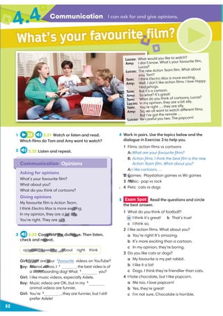 Communication
4.4
52
Lucas: What would you like to watch?
Amy: I don’t know. What’s your favourite ﬁlm,
Lucas?
Lucas: The new Action Team ﬁlm. What about
you, Tom?
Tom: I think Electro Max is more exciting.
Amy: Well, I don’t like action ﬁlms. I love Happy
Hedgehogs.
Tom: But it’s a cartoon.
Amy: So what? It’s great!
Tom: What do you think of cartoons, Lucas?
Lucas: In my opinion, they are a bit silly.
Tom: You’re right … they are silly.
Amy: So, we all want to watch different ﬁlms.
But I’ve got the remote …
Lucas: Be careful you two. The popcorn!
Communication Opinions
Asking for opinions
What’s your favourite ﬁlm?
What about you?
What do you think of cartoons?
Giving opinions
My favourite ﬁlm is Action Team.
I think Electro Max is more exciting.
In my opinion, they are a bit silly.
You’re right. They are silly.
What’s your favourite film?
I can ask for and give opinions.
1
2
4 Work in pairs. Use the topics below and the
dialogue in Exercise 3 to help you.
1 Films: action ﬁlms vs cartoons
A: What are your favourite ﬁlms?
B: Action ﬁlms. I think the best ﬁlm is the new
Action Team ﬁlm. What about you?
A: I like cartoons …
2 Games: Playstation games vs Wii games
3 Music: pop vs rock
4 Pets: cats vs dogs
3 2.33 Complete the dialogue. Then listen,
check and repeat.
opinion favourite about right think
Girl: What are your 1
favourite videos on YouTube?
videos. I 2
the best video is of
a skateboarding dog! What 3
you?
Girl: I like music videos, especially Adele.
Boy: Music videos are OK, but in my 4
animal videos are funnier.
Girl: You’re 5
, they are funnier, but I still
prefer Adele!
5 Exam Spot Read the questions and circle
the best answer.
1 What do you think of football?
a I think it’s great! b That’s true!
c I think so.
2 I like action ﬁlms. What about you?
a You’re right! It’s amazing.
b It’s more exciting than a cartoon.
c In my opinion, they’re boring.
3 Do you like cats or dogs?
a My favourite is my pet rabbit.
b I like it a lot!
c Dogs. I think they’re friendlier than cats.
4 I hate chocolate, but I like popcorn.
a Me too. I love popcorn!
b Yes, they’re great!
c I’m not sure. Chocolate is horrible.
23 2.31 Watch or listen and read.
Which ﬁlms do Tom and Amy want to watch?
2.32 Listen and repeat.
.
xcitin
a bit silly.
silly.
2 Ga
Mus
mplete the dialogu
epeat.
pinion favourite
H
D
ab
l: What are yo
B Animal vide
skatebo
G
 