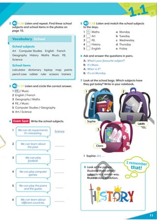 1.1
11
2 1.16 Listen and repeat. Find these school
subjects and school items in the photos on
page 10.
3 1.17 Listen and circle the correct answer.
1 P.E. / Music
2 English / French
3 Geography / Maths
4 P.E. / Music
5 Computer Studies / Geography
6 Art / Science
5 1.18 Listen and match the school subjects
to the days.
1 Maths a Monday
2 Art b Tuesday
3 P.E. c Wednesday
4 History d Thursday
5 English e Friday
6 Ask and answer the questions in pairs.
A: What’s your favourite subject?
B: It’s Music.
A: When is it?
B: It’s on Monday.
7 Look at the school bags. Which subjects have
they got today? Write in your notebook.
1 Sophie: Art, …
8 Look at the picture.
Illustrate three other
subjects in a similar way.
Make a class exhibition.
I remember
that!
Science
1
2
3
4
5
6
Vocabulary School
School subjects
Art Computer Studies English French
Geography History Maths Music P.E.
Science
School items
calculator dictionary laptop map paints
pencil case rubber ruler scissors trainers
4 Exam Spot Write the school subjects.
We can do experiments.
It’s interesting.
We can learn about
the past.
We can play
football.
We can play computer
games.
We can play the piano
and the guitar.
We can learn about
different countries.
b
Sophie
Lucas
Clara
1 2
3
History
Music
D
D
t the picture.
ate three other
subjects in a simila
Make a class exhi
Luca
Geographyaphy
 