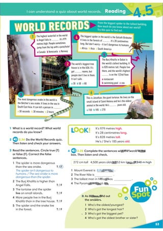 53
I can understand a quiz about world records. Reading
4.5
1 What is a world record? What world
records do you know?
2 2.34 Do the World Records quiz.
Then listen and check your answers.
L K! It’s 979 metres high.
It’s 28 centimetres long.
It’s 828 metres tall.
He’s / She’s 185 years old.
4 2.35 Complete the sentences with the words in the
box. Then listen and check.
272 cm tall 4,500 years old 6,853 km long 8,848 m high
1 Mount Everest is 8,848 m high .
2 The River Nile is .
3 The tallest man in history was .
4 The Pyramids in Egypt are
Fun
Spot
5 As a class, ﬁnd out
the answers.
1 Who’s the oldest/youngest?
2 Who’s got the longest hair?
3 Who’s got the biggest pet?
4 Who’s got the oldest brother or sister?
3 Read the sentences. Circle true (T)
or false (F). Correct the false
sentences.
1 The spider is more dangerous
than the sea snake. T / F
The spider isn't dangerous to
humans. / The sea snake is more
dangerous than the spider.
2 The Burj Khalifa is higher than
Angel Falls. T / F
3 The tortoise and the spider
live on small islands. T / F
4 More people live in the Burj
Khalifa than in the tree house. T / F
5 The spider and the snake live
in the forest. T / F
3
From the biggest spider to the tallest building.
How much do you know about our world?
Try this quiz to ﬁnd out.
The highest waterfall in the world
is Angel Falls in . It’s 979
metres high. People sometimes
jump from the top with a parachute!
a Canada b Venezuela c Norway
1
The most dangerous snake in the world is
the Belcher’s sea snake. It lives in the sea in
South East Asia. It can kill a person in .
a 30 seconds b 30 minutes c 2 hours
The world’s biggest tree
house is in the USA. It’s
got rooms, but
people don’t live in them.
It isn’t safe.
a 30 b 50 c 80
2
The biggest spider in the world is the Goliath Birdeater.
It lives in the forests of . It’s 28 centimetres
long. But don’t worry – it isn’t dangerous to humans.
a Africa b Asia c South America
The Burj Khalifa in Dubai is
the world’s tallest building. It
is 828 metres tall. People live
there, and the world’s highest
is on the 122nd ﬂoor.
a restaurant
b swimming pool c zoo
This is Jonathan, the giant tortoise. He lives on the
small island of Saint Helena and he’s the oldest
animal in the world. He’s years old.
a 150 b 185 c 270
5
4
6
3
th the words in the
6,853 km long 8,8
V
48 m high
.
history w
ids in Egypt are
5 a class, ﬁnd
 