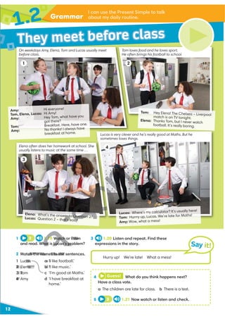 Grammar
1.2 I can use the Present Simple to talk
about my daily routine.
12
They meet before class
1 2
Amy: Hi everyone!
Tom, Elena, Lucas: Hi Amy!
Amy: Hey Tom, what have you
got there?
Tom: Breakfast. Here, have one.
Amy: No thanks! I always have
breakfast at home.
Tom: Hey Elena! The Chelsea – Liverpool
match is on TV tonight.
Elena: Thanks Tom, but I never watch
football. It’s really boring.
On weekdays Amy, Elena, Tom and Lucas usually meet
before class.
Tom loves food and he loves sport.
He often brings his football to school.
Elena often does her homework at school. She
usually listens to music at the same time …
3
1 2 1.19 Watch or listen
and read. What is Lucas’s problem?
2 Match the names to the sentences.
1 Lucas
2 Elena
3 Tom
4 Amy
a ‘I like football.’
b ‘I like music.’
c ‘I’m good at Maths.’
d ‘I have breakfast at
home.’
3 1.20 Listen and repeat. Find these
expressions in the story. Say it!
Hurry up! We’re late! What a mess!
4 Guess! What do you think happens next?
Have a class vote.
a The children are late for class. b There is a test.
5 3 1.21 Now watch or listen and check.
Lucas is very clever and he’s really good at Maths. But he
sometimes loses things.
4
Lucas: Where’s my calculator? It’s usually here!
Tom: Hurrry up, Lucas. We’re late for Maths!
Amy: Wow, what a mess!
Elena: What’s the answer to Question 2?
Lucas: Question 2 – that's easy!
V
V
D
D
1.19 Watch or listen
hat is Lucas’s pro
ch the names to the
cas
2 Elena
3 To
4 A
a ‘I
b ‘I
c
V
r to Questio 2?
r to Questio 2?
at's easy!
 