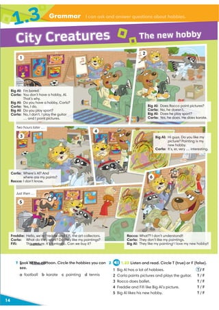 Vocabulary I can recognize action verbs
14
Grammar I can ask and answer questions about hobbies.
1.3
Big Al: Does Rocco paint pictures?
Carla: No, he doesn’t.
Big Al: Does he play sport?
Carla: Yes, he does. He does karate.
Big Al: I’m bored.
Carla: You don’t have a hobby, Al.
That’s why.
Big Al: Do you have a hobby, Carla?
Carla: Yes, I do.
Big Al: Do you play sport?
Carla: No, I don’t. I play the guitar
… and I paint pictures.
Carla: Where’s Al? And
where are my paints?
Rocco: I don’t know.
Freddie: Hello, we’re Freddie and Fiﬁ, the art collectors.
Carla: What do they want? Do they like my paintings?
Fiﬁ: This picture. It’s fantastic. Can we buy it?
Rocco: What?? I don’t understand!!
Carla: They don’t like my paintings.
Big Al: They like my painting! I love my new hobby!!
Big Al: Hi guys. Do you like my
picture? Painting is my
new hobby.
Carla: It’s, er, very … interesting.
Two hours later …
Just then …
1 Look at the cartoon. Circle the hobbies you can
see.
a football b karate c painting d tennis
2 1.23 Listen and read. Circle T (true) or F (false).
1 Big Al has a lot of hobbies. T / F
2 Carla paints pictures and plays the guitar. T / F
3 Rocco does ballet. T / F
4 Freddie and Fiﬁ like Big Al’s picture. T / F
5 Big Al likes his new hobby. T / F
City Creatures The new hobby
1
2
3
4
5
6
H
D
his picture. It’s fantastic
f t ti
1 Look at the cart
s
 