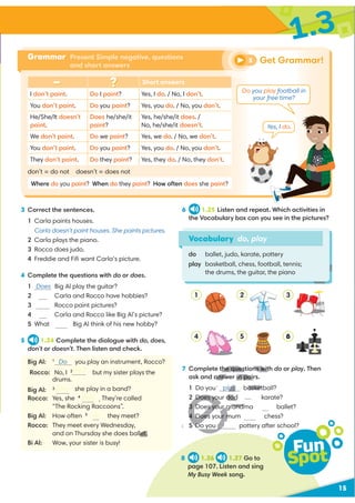15
1.3
3 Correct the sentences.
1 Carla paints houses.
Carla doesn’t paint houses. She paints pictures.
2 Carla plays the piano.
3 Rocco does judo.
4 Freddie and Fiﬁ want Carla’s picture.
4 Complete the questions with do or does.
1 Does Big Al play the guitar?
2 Carla and Rocco have hobbies?
3 Rocco paint pictures?
4 Carla and Rocco like Big Al’s picture?
5 What Big Al think of his new hobby?
5 1.24 Complete the dialogue with do, does,
don’t or doesn’t. Then listen and check.
Big Al: 1
Do you play an instrument, Rocco?
Rocco: No, I 2
but my sister plays the
she play in a band?
Rocco: Yes, she 4
. They’re called
“The Rocking Raccoons”.
Big Al: How often 5
they meet?
Rocco: They meet every Wednesday,
and on Thursday she does ballet.
Bi Al: Wow, your sister is busy!
6 1.25 Listen and repeat. Which activities in
the Vocabulary box can you see in the pictures?
Vocabulary do, play
do ballet, judo, karate, pottery
play basketball, chess, football, tennis;
the drums, the guitar, the piano
7 Complete the questions with do or play. Then
ask and answer in pairs.
1 Do you play basketball?
2 Does your dad karate?
3 Does your grandma ballet?
4 Does your mum chess?
pottery after school?
Grammar Present Simple negative, questions
and short answers
Short answers
I don’t paint. Do I paint? Yes, I do. / No, I don’t.
You don’t paint. Do you paint? Yes, you do. / No, you don’t.
He/She/It doesn’t
paint.
Does he/she/it
paint?
Yes, he/she/it does. /
No, he/she/it doesn’t.
We don’t paint. Do we paint? Yes, we do. / No, we don’t.
You don’t paint. Do you paint? Yes, you do. / No, you don’t.
They don’t paint. Do they paint? Yes, they do. / No, they don’t.
don’t = do not doesn’t = does not
Where do you paint? When do they paint? How often does she paint?
Get Grammar!
5
8 1.26 1.27 Go to
page 107. Listen and sing
My Busy Week song.
Fun
Spot
1
4
2
5
3
6
Do you play football in
your free time?
Yes, I do.
Do
Does
Do
does
don’t
drums.
Big Al: 3Does
does
do
do
play
H
let.
H
D
the questions wit
answer in pair
play
y
y asket
Does your dad
3 Does your grandm
4 Does your m
6
do
 