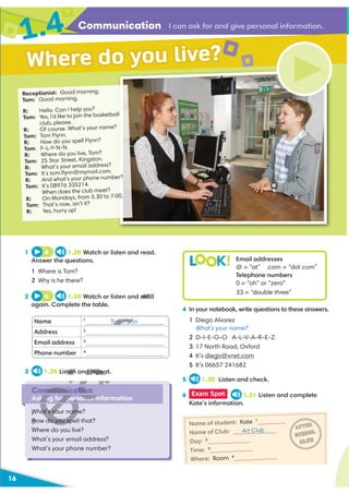 Communication I can ask for and give personal information.
16
1 6 1.28 Watch or listen and read.
Answer the questions.
1 Where is Tom?
2 Why is he there?
2 6 1.28 Watch or listen and read
again. Complete the table.
4 In your notebook, write questions to these answers.
1 Diego Alvarez
What's your name?
2 D-I-E-G-O A-L-V-A-R-E-Z
3 17 North Road, Oxford
4 It’s diego@xnet.com
5 It’s 06657 241682
5 1.30 Listen and check.
3 1.29 Listen and repeat.
Communication
Asking for personal information
What’s your name?
How do you spell that?
Where do you live?
What’s your email address?
What’s your phone number?
Receptionist: Good morning.
Tom: Good morning.
R: Hello. Can I help you?
Tom: Yes, I’d like to join the basketball
club, please.
R: Of course. What’s your name?
Tom: Tom Flynn.
R: How do you spell Flynn?
Tom: F-L-Y-N-N.
R: Where do you live, Tom?
Tom: 25 Star Street, Kingston.
R: What’s your email address?
Tom: It’s tom.ﬂynn@mymail.com.
R: And what’s your phone number?
Tom: It’s 08976 335214.
When does the club meet?
R: On Mondays, from 5.30 to 7.00.
Tom: That’s now, isn’t it?
R: Yes, hurry up!
Where do you live?
Name 1
Tom Flynn
Address 2
Email address 3
Phone number 4
L K! Email addresses
@ = “at” .com = “dot com”
Telephone numbers
0 = “oh” or “zero”
33 = “double three”
6 Exam Spot 1.31 Listen and complete
Kate’s information.
Name of student: Kate 1
Name of Club: Art Club
Day: 2
Time: 3
Where: Room 4
AFTER
SCHOOL
CLUB
1.4
read
ten and repea
H
D
mmunication
king for personal i
What’s your nam
How do you spe
W
Tom Flyn
L
 