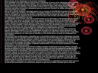 • Repercusiones de los videojuegos en los jóvenes estudiantes
• En la actualidad como todos sabemos para jóvenes y estudiantes el acceso al los videojuegos es en extremo
• fácil sobre todo en periodos de clases debido a que la mayoría de ellos cuentan con cantidades de dinero
• diarias suficientes para alquilar 1 hora de juego en una consola de xbox ; cabe anexar que conforme lo
• establecen las leyes comerciales y restricciones en forma clara y explicita que el ilegal utilizar artefactos
• eléctricos electrónico mecánicos y domésticos para uso comercial y lucrativo sin debida autorización y
• supervisión legal con le estado.
• Hoy en día se puede establecer este ilegal negocio con un máximo de $10.000.000 haciéndolo un tentativo y
• lucrativo negocio que mantiene con facilidad a una familia completa, tan es así que cada vez se ven mas
• negocios de alquiler de consolas que produce competitividad entre los dueños de estos negocios que a su vez
• causa una disminución progresiva de los precios por hora para cada consola; esto afirmado por
• investigaciones independientes del autor
• Los videojuegos traen muchas y todo tipo de repercusiones en los aficionados a este pasatiempo que muchos
• lo catalogan como ocioso, un ejemplo concreto es: que los videojuegos estimulan el aprendizaje de el ingles
• debido a que parte de los videojuegos están comprendidos en este idioma de tal forma se hace necesario
• traducir información proporcionada durante el juego presente en objetivos, parámetros y claves necesario para
• concluir el modo campaña o misión del juego que se expresa entre los aficionados como pasarse el juego; de
• este modo aprendemos mas sobre la gramática anglosajona haciéndonos más competitivos en materia de
• inglés. Esta información fue proporcionada por investigaciones independientes del autor.
• Por otro lado una noticia publicada en RCN expresó que por cada hora que un niño pasa frente al televisor
• jugando videojuegos aumenta un 2% de probabilidades de padecer de sobrepeso, porque demanda un vago
• esfuerzo físico debido a la concentración mental que se requiere que podría traer consecuencias a largo plazo
• aumentando la población con sobre peso en Colombia y en los demás países en donde los videojuegos son
• algo cotidiano.
• contrastando esta científicamente comprobado por la universidad de Oxford que ciertos videojuegos aumentan
• considerablemente la capacidad mental de aquellas personas que disfrutan juegos que exijan un alto potencial
• de observación y capacidad de intelectar y traducir contextos en que sea presentada la información como es el
• caso de (crime scene investigator) (CSI.) que en español traduce se como investigadores en la escena de
• crimen, en donde el jugador investiga crímenes como forense ampliando la capacidad para ver detalles y
• aumentando la recursividad del jugador, cualidades fundamentales a la hora de resolver problemas y hacerse
• independiente a las demás personas.
• No obstante según el noticiario Al día (Texas) estudios recientes revelaron que al ser una afición a tal grado
• de pasar un tiempo de 4 horas continuas por un periodo de 4dias consecutivos seguramente producirá déficit de
atencional temporal y leve que repetirse esto se agrava gradualmente esta enfermedad mental dificultando
• considerablemente el aprendizaje y disminuyendo drásticamente la calidad de vida de la persona con esta
• limitación, además en ciertas personas causara un cuadro de memoria continua que consiste en que cuando el
• paciente suspende información audiovisual a su cerebro ya sea parcial o total se presentara a su zona consiente
• del cerebro recuerdos sumamente claros de momentos de exaltación, emoción o que de cierta forma haya
• captado su atención que para algunos lo pueden tomar como una experiencia agradable y a otros algo tan
• ridículo y absurdo al punto de convertirse en algo molesto o fastidioso; hasta ahora se a determinado que es
• temporal, pues no se hallo excepciones durante la investigaciones.
• Aunque, algunos videojuegos son capaces de aumentar a la persona su capacidad de reacción motriz como es
• al caso de the mercenaries o los mercenarios, juego en le que eres un militar entrenado que se retiro del
 