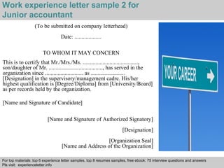 Work experience letter sample 2 for 
Junior accountant 
(To be submitted on company letterhead) 
Date: ................... 
TO WHOM IT MAY CONCERN 
This is to certify that Mr./Mrs./Ms. ......................................., 
son/daughter of Mr. ......................................, has served in the 
organization since ........................... as ........................ 
[Designation] in the supervisory/management cadre. His/her 
highest qualification is [Degree/Diploma] from [University/Board] 
as per records held by the organization. 
[Name and Signature of Candidate] 
[Name and Signature of Authorized Signatory] 
[Designation] 
[Organization Seal] 
[Name and Address of the Organization] 
For top materials: top 6 experience letter samples, top 8 resumes samples, free ebook: 75 interview questions and answers 
Pls visit: experienceletter.info 
Interview questions and answers – free download/ pdf and ppt file 
 