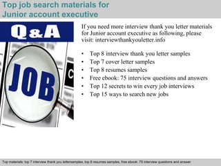 Top job search materials for 
Junior account executive 
If you need more interview thank you letter materials 
for Junior account executive as following, please 
visit: interviewthankyouletter.info 
• Top 8 interview thank you letter samples 
• Top 7 cover letter samples 
• Top 8 resumes samples 
• Free ebook: 75 interview questions and answers 
• Top 12 secrets to win every job interviews 
• Top 15 ways to search new jobs 
Top materials: top 7 interview thank you lettersamples, top 8 resumes samples, free ebook: 75 interview questions and answer 
Interview questions and answers – free download/ pdf and ppt file 
