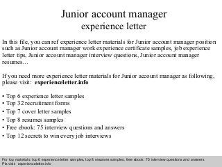 Interview questions and answers – free download/ pdf and ppt file
Junior account manager
experience letter
In this file, you can ref experience letter materials for Junior account manager position
such as Junior account manager work experience certificate samples, job experience
letter tips, Junior account manager interview questions, Junior account manager
resumes…
If you need more experience letter materials for Junior account manager as following,
please visit: experienceletter.info
• Top 6 experience letter samples
• Top 32 recruitment forms
• Top 7 cover letter samples
• Top 8 resumes samples
• Free ebook: 75 interview questions and answers
• Top 12 secrets to win every job interviews
For top materials: top 6 experience letter samples, top 8 resumes samples, free ebook: 75 interview questions and answers
Pls visit: experienceletter.info
 