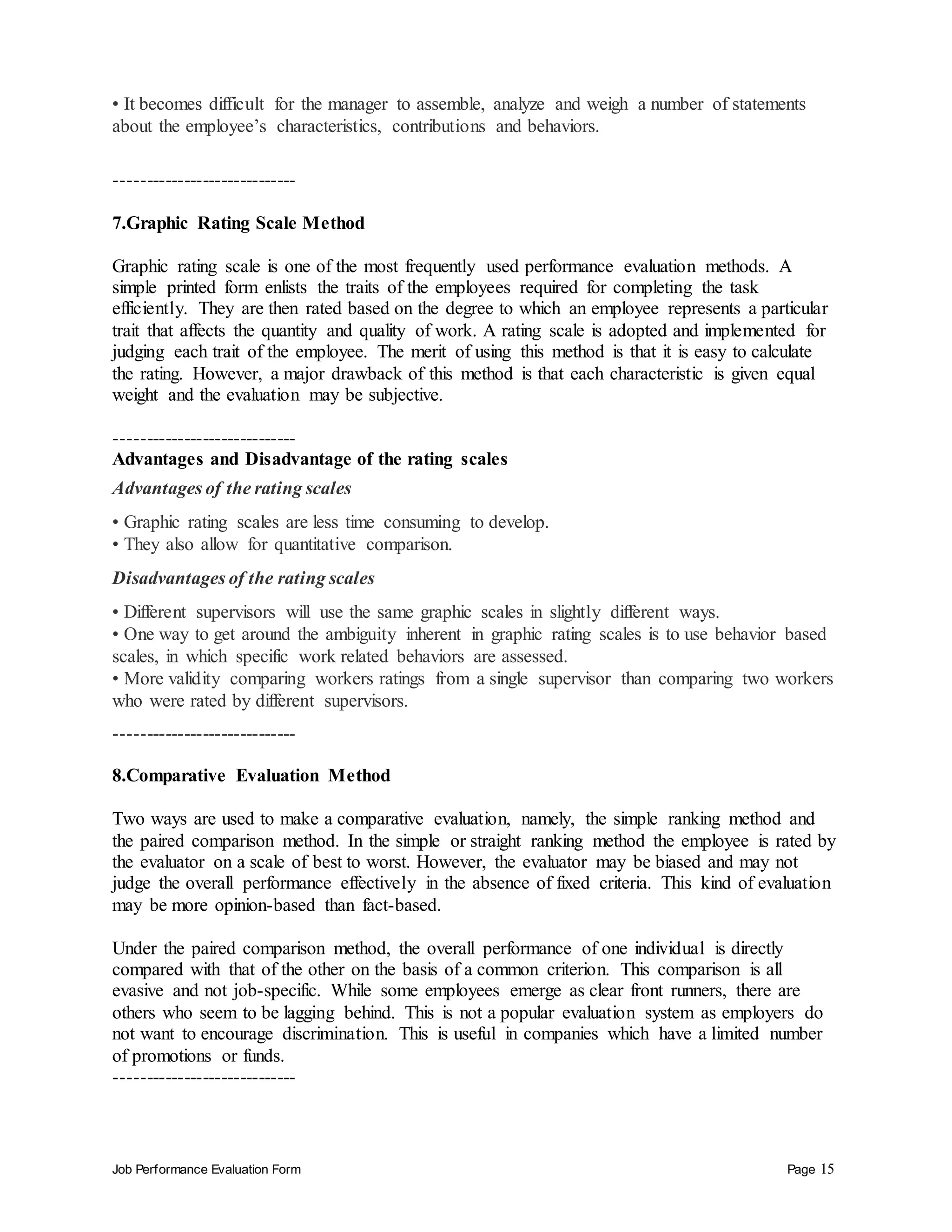 Job Performance Evaluation Form Page 15
• It becomes difficult for the manager to assemble, analyze and weigh a number of statements
about the employee’s characteristics, contributions and behaviors.
-----------------------------
7.Graphic Rating Scale Method
Graphic rating scale is one of the most frequently used performance evaluation methods. A
simple printed form enlists the traits of the employees required for completing the task
efficiently. They are then rated based on the degree to which an employee represents a particular
trait that affects the quantity and quality of work. A rating scale is adopted and implemented for
judging each trait of the employee. The merit of using this method is that it is easy to calculate
the rating. However, a major drawback of this method is that each characteristic is given equal
weight and the evaluation may be subjective.
-----------------------------
Advantages and Disadvantage of the rating scales
Advantages of the rating scales
• Graphic rating scales are less time consuming to develop.
• They also allow for quantitative comparison.
Disadvantages of the rating scales
• Different supervisors will use the same graphic scales in slightly different ways.
• One way to get around the ambiguity inherent in graphic rating scales is to use behavior based
scales, in which specific work related behaviors are assessed.
• More validity comparing workers ratings from a single supervisor than comparing two workers
who were rated by different supervisors.
-----------------------------
8.Comparative Evaluation Method
Two ways are used to make a comparative evaluation, namely, the simple ranking method and
the paired comparison method. In the simple or straight ranking method the employee is rated by
the evaluator on a scale of best to worst. However, the evaluator may be biased and may not
judge the overall performance effectively in the absence of fixed criteria. This kind of evaluation
may be more opinion-based than fact-based.
Under the paired comparison method, the overall performance of one individual is directly
compared with that of the other on the basis of a common criterion. This comparison is all
evasive and not job-specific. While some employees emerge as clear front runners, there are
others who seem to be lagging behind. This is not a popular evaluation system as employers do
not want to encourage discrimination. This is useful in companies which have a limited number
of promotions or funds.
-----------------------------
 