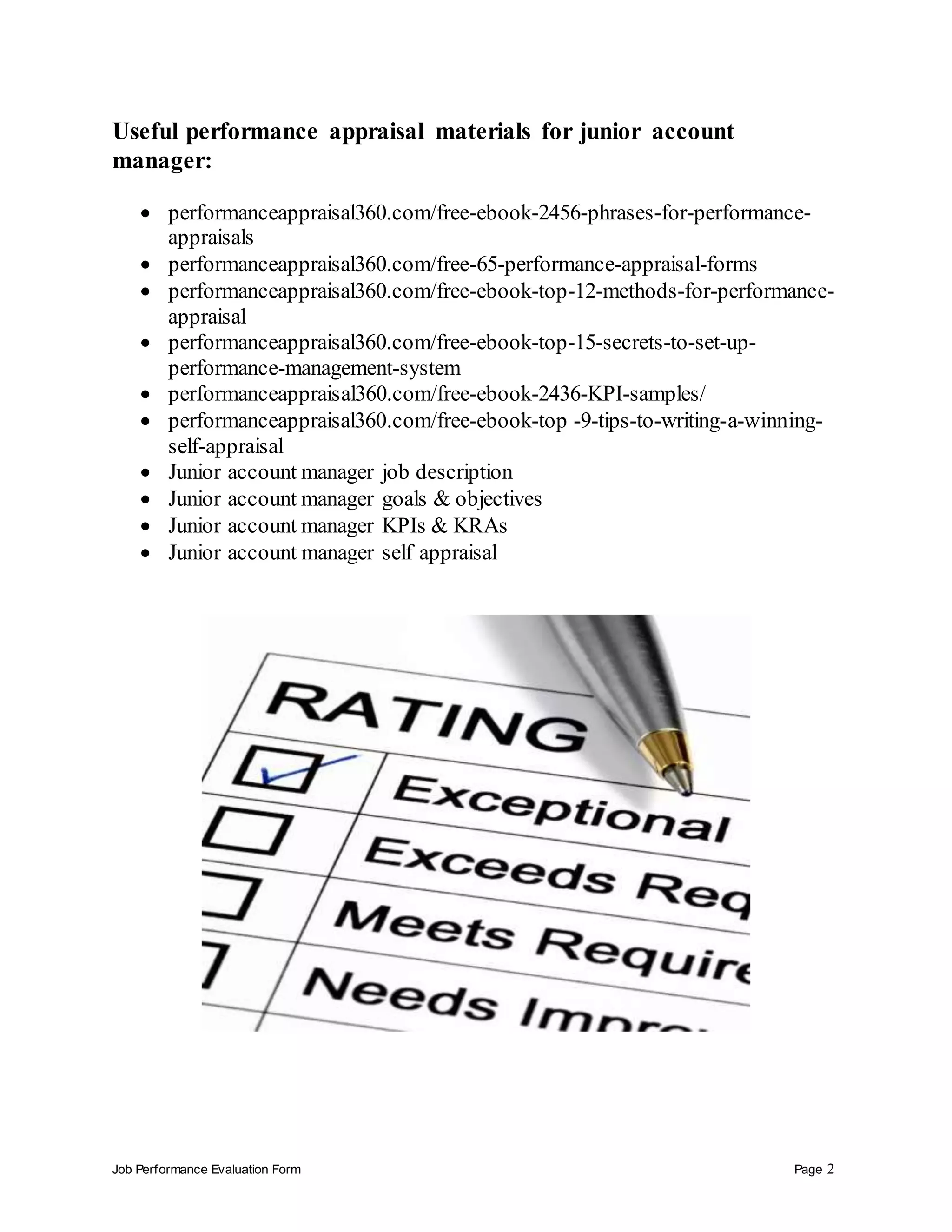 Job Performance Evaluation Form Page 2
Useful performance appraisal materials for junior account
manager:
 performanceappraisal360.com/free-ebook-2456-phrases-for-performance-
appraisals
 performanceappraisal360.com/free-65-performance-appraisal-forms
 performanceappraisal360.com/free-ebook-top-12-methods-for-performance-
appraisal
 performanceappraisal360.com/free-ebook-top-15-secrets-to-set-up-
performance-management-system
 performanceappraisal360.com/free-ebook-2436-KPI-samples/
 performanceappraisal360.com/free-ebook-top -9-tips-to-writing-a-winning-
self-appraisal
 Junior account manager job description
 Junior account manager goals & objectives
 Junior account manager KPIs & KRAs
 Junior account manager self appraisal
 