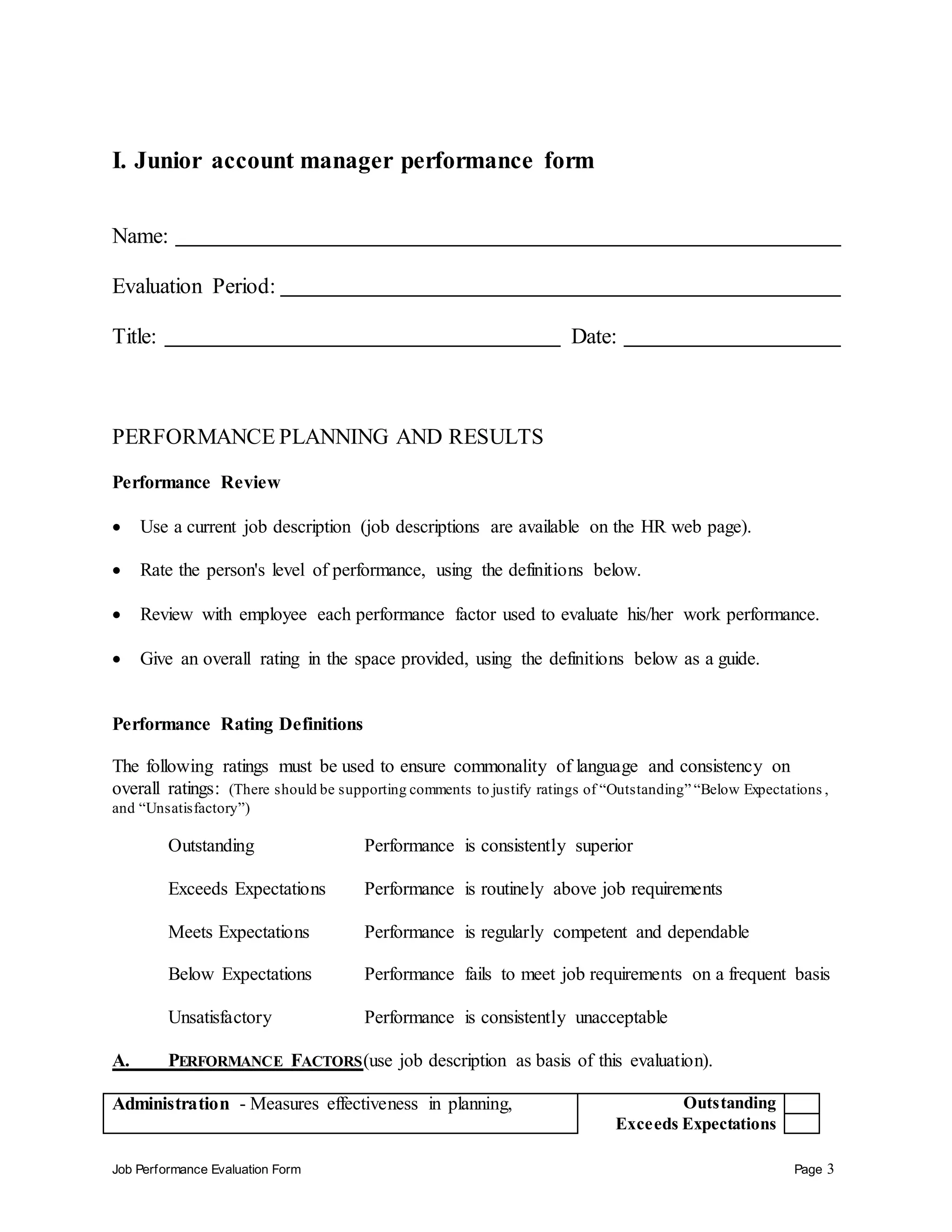 Job Performance Evaluation Form Page 3
I. Junior account manager performance form
Name:
Evaluation Period:
Title: Date:
PERFORMANCE PLANNING AND RESULTS
Performance Review
 Use a current job description (job descriptions are available on the HR web page).
 Rate the person's level of performance, using the definitions below.
 Review with employee each performance factor used to evaluate his/her work performance.
 Give an overall rating in the space provided, using the definitions below as a guide.
Performance Rating Definitions
The following ratings must be used to ensure commonality of language and consistency on
overall ratings: (There should be supporting comments to justify ratings of “Outstanding” “Below Expectations ,
and “Unsatisfactory”)
Outstanding Performance is consistently superior
Exceeds Expectations Performance is routinely above job requirements
Meets Expectations Performance is regularly competent and dependable
Below Expectations Performance fails to meet job requirements on a frequent basis
Unsatisfactory Performance is consistently unacceptable
A. PERFORMANCE FACTORS(use job description as basis of this evaluation).
Administration - Measures effectiveness in planning, Outstanding
Exceeds Expectations
 