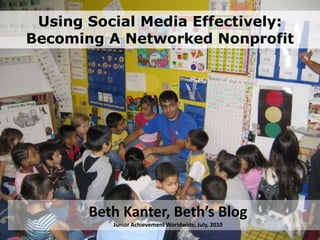 Using Social Media Effectively:Becoming A Networked Nonprofit Beth Kanter, Beth’s BlogJunior Achievement Worldwide, July, 2010 