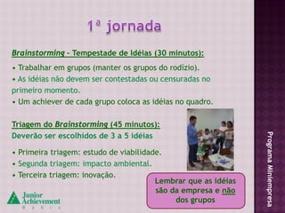 Brainstorming – Tempestade de Idéias (30 minutos):
• Trabalhar em grupos (manter os grupos do rodízio).
• As idéias não devem ser contestadas ou censuradas no
primeiro momento.
• Um achiever de cada grupo coloca as idéias no quadro.

Triagem do Brainstorming (45 minutos):
Deverão ser escolhidos de 3 a 5 idéias




                                                                Programa Miniempresa
• Primeira triagem: estudo de viabilidade.
• Segunda triagem: impacto ambiental.
• Terceira triagem: inovação.
                                        Lembrar que as idéias
                                        são da empresa e não
                                             dos grupos
 